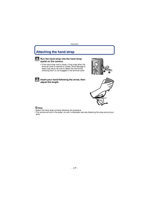 Page 17- 17 -
Preparation
PreparationAttaching the hand strap
Run the hand strap into the hand strap 
eyelet on the camera.
•If the hand strap cord is loose, it may snag when the 
terminal cover is opened or closed. Since damage or 
leaks may result, be sure to attach the cord firmly, 
checking that it is not snagged in the terminal cover.
Insert your hand following the arrow, then 
adjust the length.
Note
•Attach the hand strap correctly following the procedure.•The camera will sink in the water, so use it un...