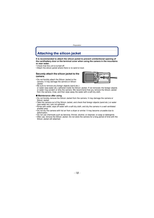 Page 18Preparation
- 18 -
PreparationAttaching the silicon jacket
It is recommended to attach the silicon jacket to prevent unintentional opening of 
the card/battery door or the terminal cover when using the camera in the mountains 
or near water.
•
Check that this unit is turned off.•Attach the silicon jacket where there is no sand or dust.
Securely attach the silicon jacket to the 
camera.
•Do not forcibly attach the Silicon Jacket to the 
camera. It may damage the camera or Silicon 
Jacket.
•Be sure to...