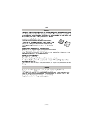 Page 179- 179 -
Others
The battery is a rechargeable lithium ion battery. Its ability to generate power comes 
from the chemical reaction that takes place inside it. This reaction is susceptible to 
the surrounding temperature and humidity. If the temperature is too high or too low, 
the operating time of the battery will become shorter.
Always remove the battery after use.
•
Store the removed battery in the battery case (supplied).
If you drop the battery accidentally, check to see if the 
body of the battery...