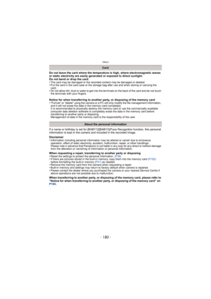 Page 180Others
- 180 -
Do not leave the card where the temperature is high, where electromagnetic waves 
or static electricity are easily generated or exposed to direct sunlight. 
Do not bend or drop the card. 
•
The card may be damaged or the recorded content may be damaged or deleted.•Put the card in the card case or the storage bag after use and when storing or carrying the 
card.
•Do not allow dirt, dust or water to get into the terminals on the back of the card and do not touch 
the terminals with your...