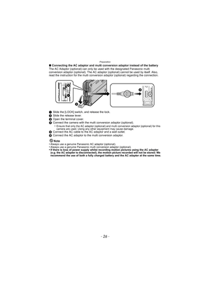 Page 26Preparation
- 26 -
∫Connecting the AC adaptor and multi conversion adaptor instead of the battery
The AC Adaptor (optional) can only be used with the designated Panasonic multi 
conversion adaptor (optional). The AC adaptor  (optional) cannot be used by itself. Also, 
read the instruction for the multi conversi on adaptor (optional) regarding the connection.
1 Slide the [LOCK] switch, and release the lock.
2 Slide the release lever.
3 Open the terminal cover.
4 Connect the camera with the multi...