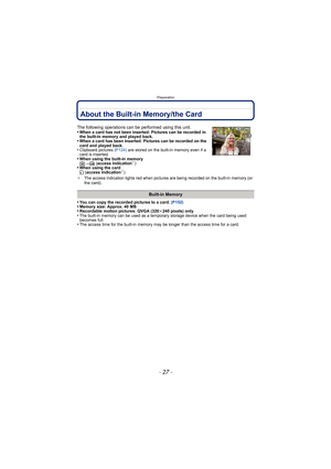 Page 27- 27 -
Preparation
About the Built-in Memory/the Card
•You can copy the recorded pictures to a card. (P152)•Memory size: Approx. 40 MB•Recordable motion pictures: QVGA (320k240 pixels) only•The built-in memory can be used as a temporary storage device when the card being used 
becomes full.
•The access time for the built-in memory may be longer than the access time for a card.
The following operations can be performed using this unit.
•When a card has not been inserted: Pictures can be recorded in 
the...