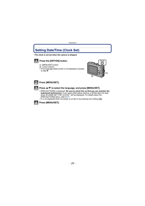 Page 29- 29 -
Preparation
Setting Date/Time (Clock Set)
•The clock is not set when the camera is shipped.
Press [MENU/SET].
Press 3/4 to select the language, and press [MENU/SET].
•[PRECAUTIONS] is displayed.  Be sure to check this so that you can maintain the 
waterproof performance.  If you select [NO] before starting, or [END] after the slide 
show, [PLEASE SET THE CLOCK]
¢ will be displayed. For details about the 
[PRECAUTIONS] demo, refer to  P7.
¢ It is not displayed when the power is turned on by...