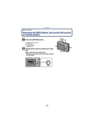 Page 42Preparation
- 42 -
Mode switching
Selecting the [REC] Mode, and record still picture 
or motion picture
Press the [OFF/ON] button.
AMotion picture button
B Mode dial
C Shutter button
D [( ] button
Switching the mode by rotating the mode 
dial.
Align a desired mode with part  E.
•Rotate the mode dial slowly and surely to adjust 
to each mode.
SCN
NORMAL PICTURE
DMC-FT2PDF_EB.book  42 ページ  ２０１０年２月１日　月曜日　午後６時８分 