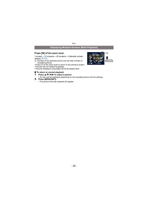 Page 56Basic
- 56 -
Press [W] of the zoom lever.
1 screen>12 screens >30 screens >Calendar screen 
display  (P137)
ANumber of the selected picture and the total number of 
recorded pictures
•Press [T] of the zoom lever to return to the previous screen.•Pictures are not rotated for display.•Pictures displayed using [ ] cannot be played back.
∫To return to normal playback1Press  3/4 /2 /1  to select a picture.
•An icon will be displayed depending on the recorded picture and the settings.2Press [MENU/SET].
•The...