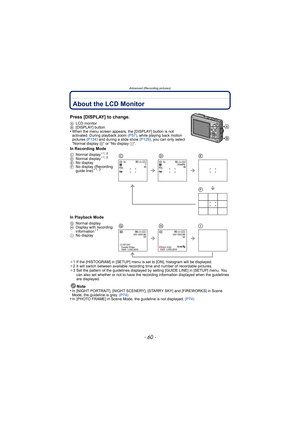 Page 60Advanced (Recording pictures)
- 60 -
Advanced (Recording pictures)About the LCD Monitor
Press [DISPLAY] to change.
ALCD monitor
B [DISPLAY] button
•When the menu screen appears, the [DISPLAY] button is not 
activated. During playback zoom  (P57), while playing back motion 
pictures  (P134) and during a slide show  (P129), you can only select 
“Normal display  G” or “No display I”.
In Recording Mode
In Playback Mode
¢1 If the [HISTOGRAM] in [SETUP] menu is set to [ON], histogram will be displayed.
¢ 2 It...