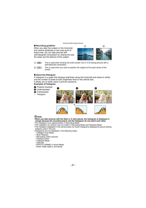 Page 61- 61 -
Advanced (Recording pictures)
∫Recording guideline
When you align the subject on the horizontal 
and vertical guidelines or the cross point of 
these lines, you can take pictures with 
well-designed composition by viewing the size, 
the slope and the balance of the subject.
∫ About the Histogram
A histogram is a graph that displays brightness  along the horizontal axis (black to white) 
and the number of pixels at each bri ghtness level on the vertical axis.
It allows you to easily  check a...