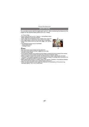 Page 68Advanced (Recording pictures)
- 68 -
You can take a picture with the digital zoom up to 3k while maintaining the distance to the 
subject for the extreme Wide position [5 cm (0.17 feet)].
A Focus range•Focus range will be 5 cm (0.17 feet) to  ¶ during Macro Zoom 
Mode regardless of the zoom position.
•Zoom range will be displayed in  blue. (digital zoom range B)•The image quality is poorer than during normal recording.•Macro Zoom Mode cannot be used when [ ] in [AF MODE] 
is set.
•The following functions...