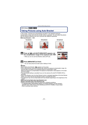 Page 71- 71 -
Advanced (Recording pictures)
[REC] Mode: ·¿
Taking Pictures using Auto Bracket
In this mode, 3 pictures are automatically recorded in the selected exposure 
compensation range each time the shutter button is pressed. You can select the picture 
with the desired exposure from the 3 p ictures with different exposures.
With Auto Bracket  d1EV
Note
•
When setting Auto Bracket, [ ] appears on the screen.•When taking pictures using Auto Bracket after setting the exposure compensation range, the...