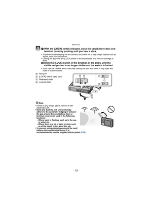 Page 10Before Use
- 10 -
1:With the [LOCK] switch released, close the card/battery door and terminal cover by pushing until you hear a click.
•To prevent water seeping into the camera, be careful not to trap foreign objects such as 
liquids, sand, hair or dust etc.
•Closing the door with the [LOCK] switch in the locked state may result in damage or 
leaks.
2:Slide the [LOCK] switch in the direction of the arrow until the visible red portion is no longer visible and the switch is locked.
•If you use the camera...