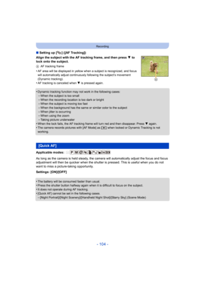 Page 104- 104 -
Recording
∫Setting up [ ] ([AF Tracking])
Align the subject with the AF tracking frame, and then press  4 to 
lock onto the subject.
A AF tracking frame
•AF area will be displayed in yellow when a subject is recognized, and focus 
will automatically adjust continuously  following the subject’s movement 
(Dynamic tracking).
•AF tracking is canceled when  4 is pressed again.
•Dynamic tracking function may  not work in the following cases:–When the subject is too small
–When the recording location...