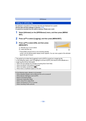 Page 139- 139 -
GPS/Sensor
The altitude is recorded at 15 minute intervals and displayed as a graph.
•Set the date and time settings in advance. (P28)•It cannot be recorded into the built-in memory. Please use a card.
1Select [Altimeter] on the [GPS/Se nsor] menu, and then press [MENU/
SET].
2Press 3/ 4 to select [Logging], and then press [MENU/SET].
3Press 3/4 to select [ON], and then press 
[MENU/SET].
A Altimeter log 12 hours before
B Latest altimeter log
•Press [DISP.] several times on the recording standby...