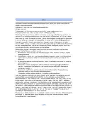 Page 270- 270 -
Others
This product contains encryption software developed by Eric Young, and can be used under the 
following licencing conditions.
Copyright (C) 1995-1998 Eric Young (eay@cryptsoft.com)
All rights reserved.
This package is an SSL implementation written by Eric Young (eay@cryptsoft.com).
The implementation was written so as to conform with Netscapes SSL.
This library is free for commercial and non-commercial use as long as the following conditions are 
adhered to. The following conditions apply...