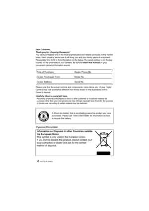 Page 2VQT5L14 (ENG)2
Dear Customer,
Thank you for choosing Panasonic!
You have purchased one of the most sophisticated and reliable products on the market 
today. Used properly, we’re sure it will bring you and your family years of enjoyment. 
Please take time to fill in the information on the below. The s erial number is on the tag 
located on the underside of your camera. Be sure to retain this manual  as your 
convenient camera information source.
Please note that the actual controls and components, menu...