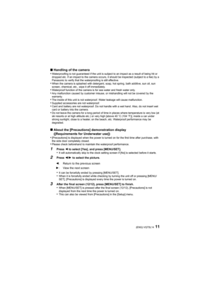 Page 1111(ENG) VQT5L14
∫Handling of the camera
•Waterproofing is not guaranteed if the unit is subject to an impact as a result of being hit or 
dropped etc. If an impact to the camera occurs, it should be inspected (subject to a fee) by a 
Panasonic to verify that the waterproofing is still effective.
•When the camera is splashed with detergent, soap, hot spring, bath additive, sun oil, sun 
screen, chemical, etc., wipe it off immediately.
•Waterproof function of the camera is for sea water and fresh water...