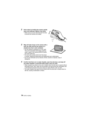 Page 14VQT5L14 (ENG)14
2
Drain water by holding the camera upside 
down and shaking it lightly a few times.
•Make sure to put your hand through the strap 
to prevent the camera from falling.
3Wipe off water drops on the camera with a 
soft, dry cloth and dry the camera in a 
shaded area that is well ventilated.
•Dry the camera by standing it on a dry cloth. 
This unit incorporates drain design, draining 
water in gaps in the camera [ON/OFF] button 
and zoom button etc.
•Do not dry the camera with hot air from...