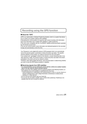 Page 2121(ENG) VQT5L14
Recording using the GPS function
∫About the “GPS”
Your Panasonic Lumix digital still camera is GPS-equipped which  can automatically 
record the precise location coordinates of where the photo was  taken. The specific 
physical address of this location can easily be derived from th is information.
If you upload such “geotagged” photos to the Internet, a social  networking site or any 
other electronic media, the precise location of where the photo  was taken will remain 
embedded in the...