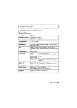 Page 3333(ENG) VQT5L14
Specifications
Specifications are subject to change without notice.
Digital Camera:
Information for your safetyPower Source: DC 5.1 V
Power Consumption: 1.5 W (When recording)
1.1 W (When playing back)
Camera effective 
pixels 16,100,000 pixels
Image sensor 1/2.33q MOS sensor, total pixel number 17,500,000 pixels, 
Primary color filter
Lens Optical 4.6kzoom, f l4.9 mm to 22.8 mm (35 mm film 
camera equivalent: 28 mm to 128 mm)/F3.3 (Wide) to F5.9 
(Tele)
Image stabilizer Optical method...