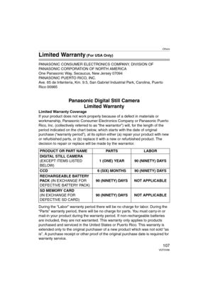 Page 107Others
107VQT0V86
Limited Warranty (For USA Only)
PANASONIC CONSUMER ELECTRONICS COMPANY, DIVISION OF 
PANASONIC CORPORATION OF NORTH AMERICA
One Panasonic Way, Secaucus, New Jersey 07094
PANASONIC PUERTO RICO, INC.
Ave. 65 de Infantería, Km. 9.5, San Gabriel Industrial Park, Carolina, Puerto 
Rico 00985
Panasonic Digital Still Camera
Limited Warranty
Limited Warranty Coverage
If your product does not work properly because of a defect in materials or 
workmanship, Panasonic Consumer Electronics Company...