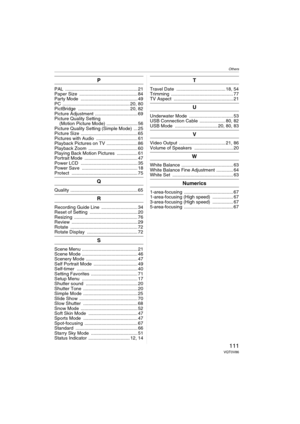 Page 111Others
111VQT0V86
P
PAL ........................................................ 21
Paper Size  ............................................. 84
Party Mode  ............................................ 49
PC .................................................... 20, 80
PictBridge ........................................ 20, 82
Picture Adjustment ................................. 69
Picture Quality Setting 
(Motion Picture Mode) ........................ 56
Picture Quality Setting (Simple Mode)  ... 25...