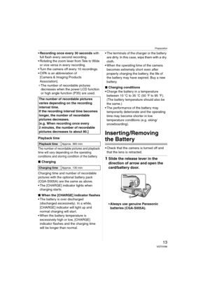 Page 13Preparation
13VQT0V86
Recording once every 30 seconds with 
full flash every second recording.
 Rotating the zoom lever from Tele to Wide 
or vice versa in every recording.
 Turn the camera off every 10 recordings.
 CIPA is an abbreviation of 
[Camera & Imaging Products 
Association].
¢The number of recordable pictures 
decreases when the power LCD function 
or high angle function (P35) are used.
Playback time
The number of recordable pictures and playback 
time will vary depending on the operating...