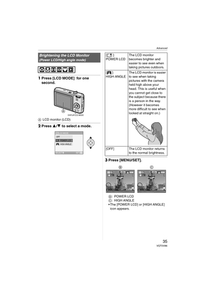 Page 35Advanced
35VQT0V86
1Press [LCD MODE]  for one 
second.
ALCD monitor (LCD)
2Press 3/4 to select a mode.
3Press [MENU/SET].
B:POWER LCD
C:HIGH ANGLE
 The [POWER LCD] or [HIGH ANGLE] 
icon appears.
Brightening the LCD Monitor
(Power LCD/High angle mode)
DISPLAY/LCD MODE
LCD MODE
SET
SELECTMENU
LCDOFFPOWER LCDHIGH ANGLE 
[]:
POWER LCDThe LCD monitor 
becomes brighter and 
easier to see even when 
taking pictures outdoors.
[]:
HIGH ANGLEThe LCD monitor is easier 
to see when taking 
pictures with the camera...