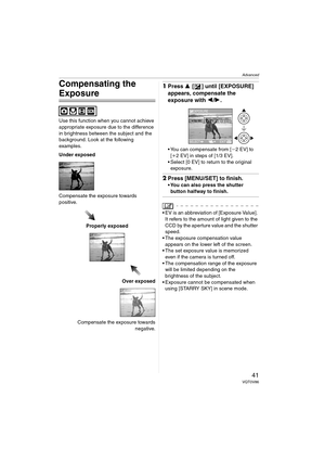 Page 41Advanced
41VQT0V86
Compensating the 
Exposure
Use this function when you cannot achieve 
appropriate exposure due to the difference 
in brightness between the subject and the 
background. Look at the following 
examples.
Under exposed
Compensate the exposure towards 
positive.
Properly exposed
Over exposed
Compensate the exposure towards
negative.
1Press 3 [ ] until [EXPOSURE] 
appears, compensate the 
exposure with 2/1.
 You can compensate from [j2 EV] to 
[i2 EV] in steps of [1/3 EV].
 Select [0 EV]...