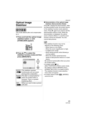 Page 43Advanced
43VQT0V86
Optical Image 
Stabilizer
This mode detects jitter and compensates 
for it.
1Press and hold the optical image 
stabilizer button A until 
[STABILIZER] appears.
2Press 34 to select the 
stabilizer function mode and then 
press [MENU/SET].
∫Demonstration of the optical image 
stabilizer (Demonstration Mode)
Press 1 to display the demonstration. After 
the demonstration ends, the screen returns 
to the stabilizer function mode selection 
menu. Press 1 again if you want to exit the...