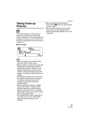 Page 45Advanced
45VQT0V86
Taking Close-up 
Pictures 
This mode allows you to take close-up 
pictures of a subject, e.g. when taking 
pictures of flowers. You can take pictures of 
a subject as close as 5 cm (0.16 feet) from 
the lens by rotating the zoom lever upmost 
to Wide (1k).
∫Focus range
 We recommend using a tripod and the 
self-timer (P40) in macro mode.
 When a subject is close to the camera, the 
effective focus range (depth of field) is 
significantly narrowed. Therefore, if the 
distance between...