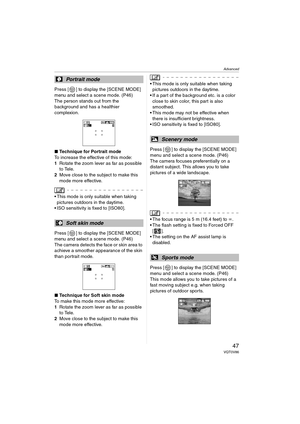 Page 47Advanced
47VQT0V86
Press [ ] to display the [SCENE MODE] 
menu and select a scene mode. (P46)
The person stands out from the 
background and has a healthier 
complexion.
∫Technique for Portrait mode
To increase the effective of this mode:
1 Rotate the zoom lever as far as possible 
to Tele.
2 Move close to the subject to make this 
mode more effective.
 This mode is only suitable when taking 
pictures outdoors in the daytime.
 ISO sensitivity is fixed to [ISO80].
Press [ ] to display the [SCENE MODE]...