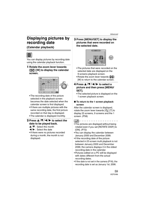 Page 59Advanced
59VQT0V86
Displaying pictures by 
recording date 
(Calendar playback)
You can display pictures by recording date 
using the calendar playback function.
1Rotate the zoom lever towards 
[ ] [W] to display the calendar 
screen.
 The recording date of the picture 
selected in the playback screen 
becomes the date selected when the 
calendar screen is first displayed.
 If there are multiple pictures with the  same recording date, the first picture 
recorded on that day is displayed.
 The calendar...