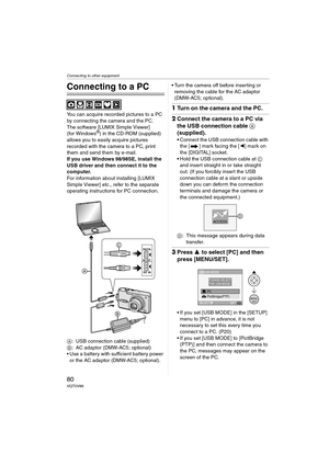 Page 80Connecting to other equipment
80VQT0V86
Connecting to other equipment
Connecting to a PC
You can acquire recorded pictures to a PC 
by connecting the camera and the PC.
The software [LUMIX Simple Viewer] 
(for Windows
®) in the CD-ROM (supplied) 
allows you to easily acquire pictures 
recorded with the camera to a PC, print 
them and send them by e-mail.
If you use Windows
 98/98SE, install the 
USB driver and then connect it to the 
computer.
For information about installing [LUMIX 
Simple Viewer] etc.,...