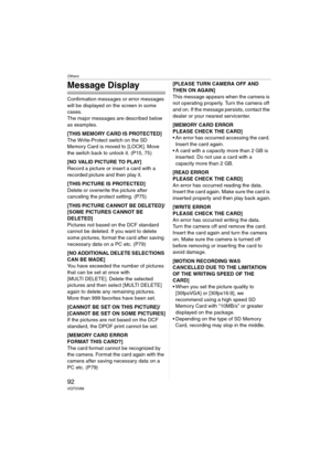 Page 92Others
92VQT0V86
Message Display
Confirmation messages or error messages 
will be displayed on the screen in some 
cases.
The major messages are described below 
as examples.
[THIS MEMORY CARD IS PROTECTED]
The Write-Protect switch on the SD 
Memory Card is moved to [LOCK]. Move 
the switch back to unlock it. (P15, 75)
[NO VALID PICTURE TO PLAY]
Record a picture or insert a card with a 
recorded picture and then play it.
[THIS PICTURE IS PROTECTED]
Delete or overwrite the picture after 
canceling the...