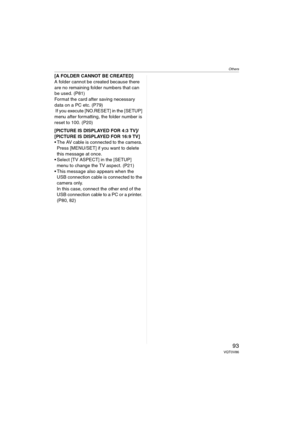 Page 93Others
93VQT0V86
[A FOLDER CANNOT BE CREATED]
A folder cannot be created because there 
are no remaining folder numbers that can 
be used. (P81)
Format the card after saving necessary 
data on a PC etc. (P79)
 If you execute [NO.RESET] in the [SETUP] 
menu after formatting, the folder number is 
reset to 100. (P20)
[PICTURE IS DISPLAYED FOR 4:3 TV]/
[PICTURE IS DISPLAYED FOR 16:9 TV]
 The AV cable is connected to the camera. 
Press [MENU/SET] if you want to delete 
this message at once.
 Select [TV...