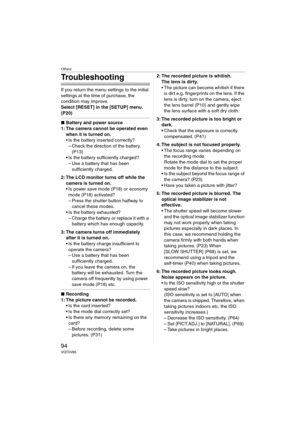 Page 94Others
94VQT0V86
Troubleshooting
If you return the menu settings to the initial 
settings at the time of purchase, the 
condition may improve.
Select [RESET] in the [SETUP] menu. 
(P20)
∫Battery and power source
1: The camera cannot be operated even 
when it is turned on.
 Is the battery inserted correctly?
– Check the direction of the battery. 
(P13)
 Is the battery sufficiently charged?
– Use a battery that has been 
sufficiently charged.
2: The LCD monitor turns off while the 
camera is turned on.
...