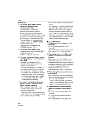 Page 96Others
96VQT0V86
∫Playback
1: The picture being played back is 
rotated and displayed in an 
unexpected direction.
The camera has a function that 
automatically rotates the display of 
pictures recorded holding the camera 
vertically. (If you take pictures when aiming 
the camera up or down, the camera may 
recognize that it is being held vertically.)
 You can display the pictures without 
being rotated when [ROTATE DISP.] 
(P72) is set to [OFF].
 You can rotate pictures with the 
[ROTATE] function....