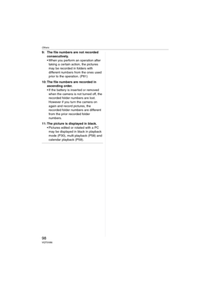 Page 98Others
98VQT0V86
9: The file numbers are not recorded 
consecutively. 
 When you perform an operation after 
taking a certain action, the pictures 
may be recorded in folders with 
different numbers from the ones used 
prior to the operation. (P81)
10: The file numbers are recorded in 
ascending order.
 If the battery is inserted or removed 
when the camera is not turned off, the 
recorded folder numbers are lost. 
However if you turn the camera on 
again and record pictures, the 
recorded folder...