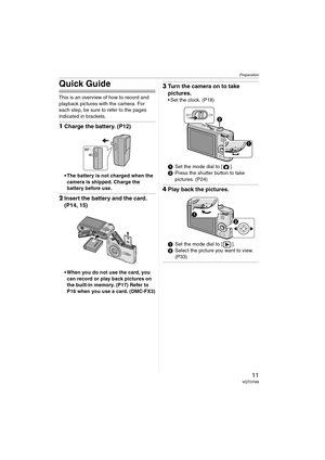 Page 11Preparation
11VQT0Y69
Quick Guide
This is an overview of how to record and 
playback pictures with the camera. For 
each step, be sure to refer to the pages 
indicated in brackets.
1Charge the battery. (P12)
 The battery is not charged when the 
camera is shipped. Charge the 
battery before use.
2Insert the battery and the card. 
(P14, 15)
 When you do not use the card, you 
can record or play back pictures on 
the built-in memory. (P17) Refer to 
P16 when you use a card. (DMC-FX3)
3Turn the camera on...