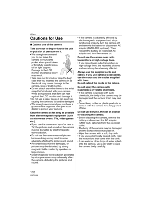 Page 102Others
102VQT0Y69
Cautions for Use
∫Optimal use of the camera
Take care not to drop or knock the unit 
or put a lot of pressure on it.
 We strongly recommend 
you do not leave the 
camera in your pants 
pocket when you sit down 
or forcefully insert it into a 
full or tight bag etc. 
Damage to the LCD 
monitor or personal injury 
may result.
 Take care not to knock or drop the bag/
case that you inserted the camera in as 
the shock may cause damage to the 
camera, lens or LCD monitor.
 Do not attach...