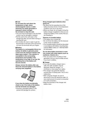 Page 103Others
103VQT0Y69
∫Card
Do not leave the card where the 
temperature is high, where 
electromagnetic waves or static 
electricity are easily generated or 
exposed to direct sunlight. 
Do not bend or drop the card. 
 The card may be damaged or the recorded 
content may be damaged or deleted.
 Put the card in the card case or the 
storage bag after use and when storing or 
carrying the card.
 Do not allow dirt, dust or water to get into 
the terminals on the back of the card and do 
not touch the...