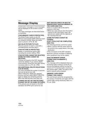 Page 104Others
104VQT0Y69
Message Display
Confirmation messages or error messages 
will be displayed on the screen in some 
cases.
The major messages are described below 
as examples.
[THIS MEMORY CARD IS PROTECTED]
The Write-Protect switch on the SD 
Memory Card and the SDHC Memory Card 
are moved to [LOCK]. Move the switch 
back to unlock it. (P16, 85, 90)
[NO VALID PICTURE TO PLAY]
Record a picture or insert a card with a 
recorded picture and then play it.
[THIS PICTURE IS PROTECTED]
Delete or overwrite the...