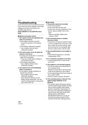 Page 106Others
106VQT0Y69
Troubleshooting
If you return the menu settings to the initial 
settings at the time of purchase, the 
condition may improve.
Select [RESET] in the [SETUP] menu. 
(P22)
∫Battery and power source
1: The camera cannot be operated even 
when it is turned on.
 Is the battery inserted correctly?
– Check the direction of the battery. 
(P14)
 Is the battery sufficiently charged?
– Use a battery that has been 
sufficiently charged.
2: The LCD monitor turns off while the 
camera is turned on....