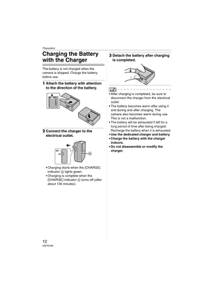 Page 12Preparation
12VQT0Y69
Charging the Battery 
with the Charger
The battery is not charged when the 
camera is shipped. Charge the battery 
before use.
1Attach the battery with attention 
to the direction of the battery.
2Connect the charger to the 
electrical outlet.
 Charging starts when the [CHARGE] 
indicator A lights green.
 Charging is complete when the 
[CHARGE] indicator A turns off (after 
about 130 minutes).
3Detach the battery after charging 
is completed.
\
 After charging is completed, be...