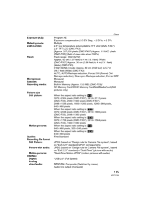 Page 115Others
115VQT0Y69
Exposure (AE):Program AE
Exposure compensation (1/3 EV Step, j2 EV to i2 EV)
Metering mode:Multiple
LCD monitor:2.5q low-temperature polycrystalline TFT LCD (DMC-FX07)/
2.5q TFT LCD (DMC-FX3) 
[Approx. 207,000 pixels (DMC-FX07)/Approx. 115,000 pixels 
(DMC-FX3)] (field of view ratio about 100%)
Flash:Flash range: [ISO AUTO]
Approx. 60 cm (1.97 feet) to 4 m (13.1 feet) (Wide) 
(DMC-FX07)/Approx. 30 cm (0.98 feet) to 4 m (13.1 feet) 
(Wide) (DMC-FX3)
[HIGH SENS.] mode: Approx. 80 cm (2.62...