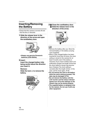 Page 14Preparation
14VQT0Y69
Inserting /Removing 
the Battery
 Check that the camera is turned off and 
that the lens is retracted.
1Slide the release lever in the 
direction of the arrow and open 
the card/battery door.
 Always use genuine Panasonic 
batteries (CGA-S005A).
2Insert:
Insert the charged battery fully 
being careful about the direction 
you insert it.
Remove:
Slide the lock A to remove the 
battery.
31Close the card/battery door.
2Slide the release lever in the 
direction of the arrow.
 Remove...