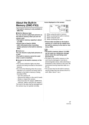 Page 17Preparation
17VQT0Y69
About the Built-in 
Memory (DMC-FX3)
 The built-in memory is only available in 
DMC-FX3.
∫Built-in Memory [ ]
You can record or play back pictures on 
the built-in memory when you are not 
using a card.
 The built-in memory capacity is about 
13.5 MB.
 Picture size is fixed to QVGA 
(320k240 pixels) when recording 
motion pictures to the built-in memory. 
(P63)
∫Card [ ]
You can record or play back pictures on 
a card.
(The built-in memory cannot be used 
when a card is...