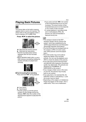 Page 33Basic
33VQT0Y69
Playing Back Pictures
The picture data on the built-in memory 
appears when a card is not inserted. The 
picture data on the card appears when a 
card is inserted. (P17) (DMC-FX3)
Press 21 to select the picture.
2: Play back the previous picture
1: Play back the next picture
 The first recorded picture will be 
displayed after the last recorded 
picture.
 When [ROTATE DISP.] (P81) is set to 
[ON], pictures recorded by holding the 
camera vertically are played back 
vertically.
∫Fast...