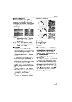 Page 37Advanced
37VQT0Y69
∫Recording guide line
When you align the subject on the 
horizontal and vertical guide lines or the 
cross point of these lines, you can take 
pictures with well-designed composition by 
viewing the size, the slope and the balance 
of the subject.
A[]: This is used when dividing the 
entire screen into 3k3 for taking 
pictures with a well-balanced 
composition.
B[]: This is used when you want to 
position the subject at the exact 
center of the screen.
∫Histogram
 A histogram is a...