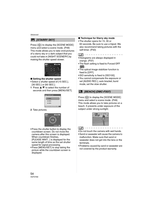 Page 54Advanced
54VQT0Y69
Press [ ] to display the [SCENE MODE] 
menu and select a scene mode. (P49)
This mode allows you to take vivid pictures 
of a starry sky or a dark subject that you 
could not take in [NIGHT SCENERY] by 
making the shutter speed slower.
∫Setting the shutter speed
 Select a shutter speed of [15 SEC.], 
[30 SEC.] or [60 SEC.].
1Press 3/4 to select the number of 
seconds and then press [MENU/SET].
2Take pictures.
 Press the shutter button to display the 
countdown screen. Do not move the...