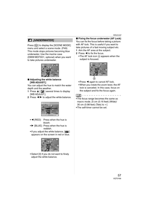 Page 57Advanced
57VQT0Y69
Press [ ] to display the [SCENE MODE] 
menu and select a scene mode. (P49)
This mode stops pictures becoming blue 
underwater. Use the marine case 
(DMW-MCFX01; optional) when you want 
to take pictures underwater. 
∫Adjusting the white balance
[WB ADJUST.]
You can adjust the hue to match the water 
depth and the weather.
1Press 3 [ ] several times to display 
[WB ADJUST.].
2Press 2/1 to adjust the white balance.
2 [RED]: Press when the hue is 
bluish.
1 [BLUE]: Press when the hue is...